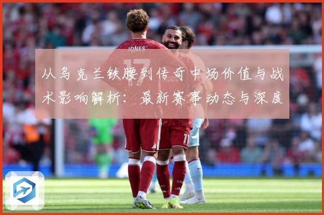从乌克兰铁腰到传奇中场价值与战术影响解析：最新赛事动态与深度分析