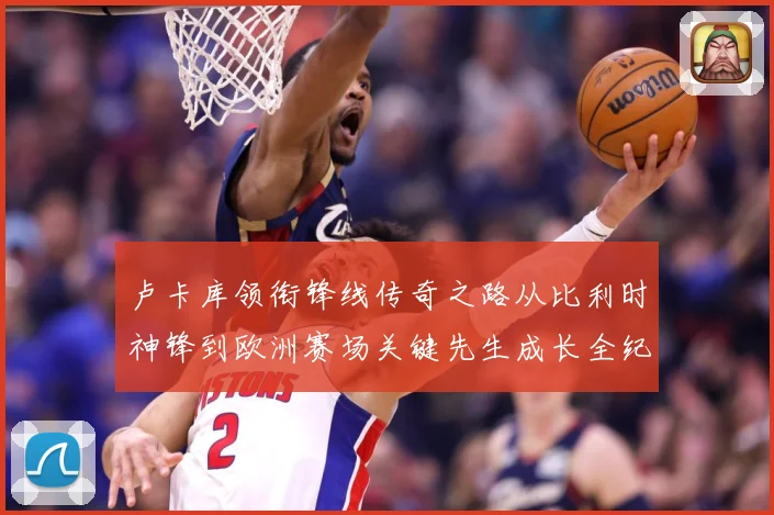 卢卡库领衔锋线传奇之路从比利时神锋到欧洲赛场关键先生成长全纪录：最新赛事动态与深度分析