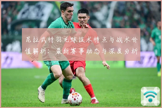 昆拉武特羽毛球技术特点与战术价值解析：最新赛事动态与深度分析