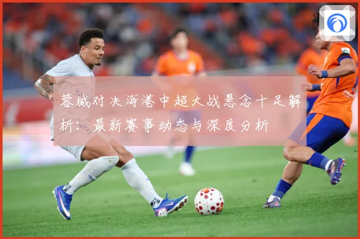蓉城对决海港中超大战悬念十足解析：最新赛事动态与深度分析