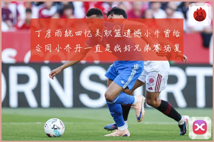 丁彦雨航回忆美职篮遗憾小牛曾给合同小乔丹一直是我好兄弟赛场复盘：最新赛事动态与深度分析