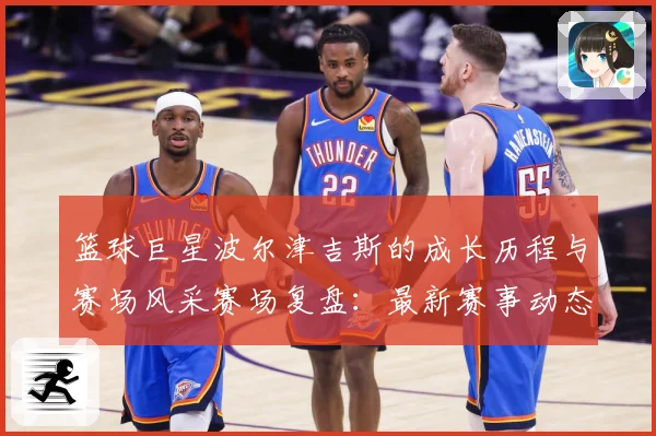 篮球巨星波尔津吉斯的成长历程与赛场风采赛场复盘：最新赛事动态与深度分析
