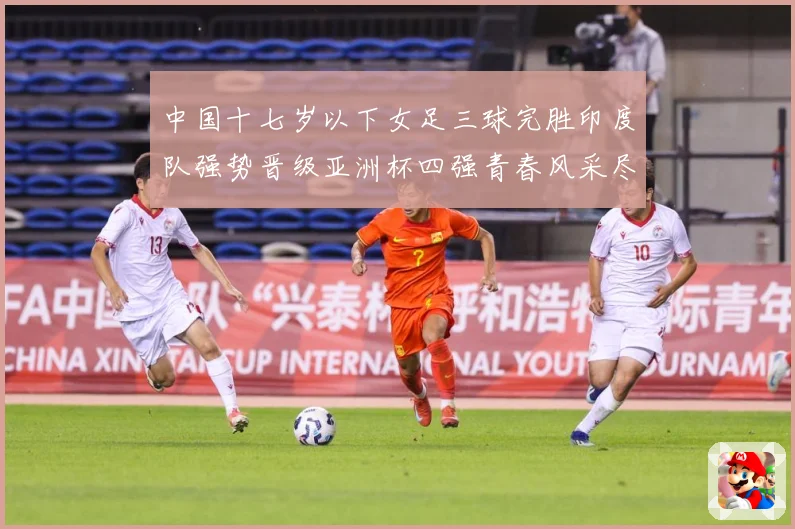 中国十七岁以下女足三球完胜印度队强势晋级亚洲杯四强青春风采尽成长观察：最新赛事动态与深度分析