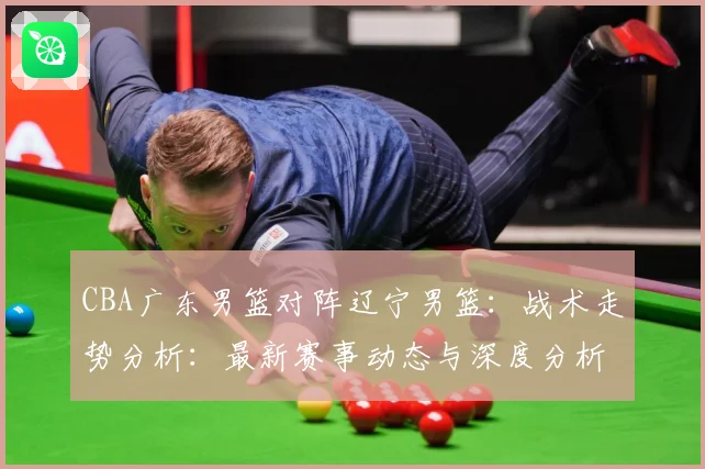 CBA广东男篮对阵辽宁男篮：战术走势分析：最新赛事动态与深度分析