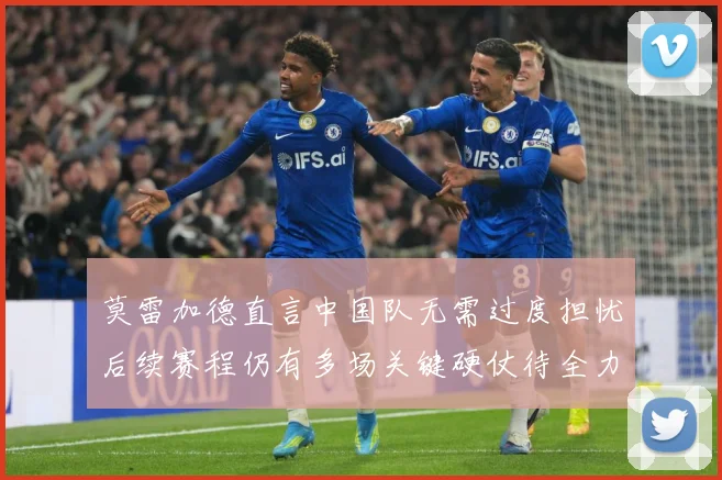 莫雷加德直言中国队无需过度担忧后续赛程仍有多场关键硬仗待全力成长观察：最新赛事动态与深度分析