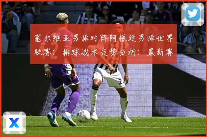 塞尔维亚男排对阵阿根廷男排世界联赛：排球战术走势分析：最新赛事动态与深度分析