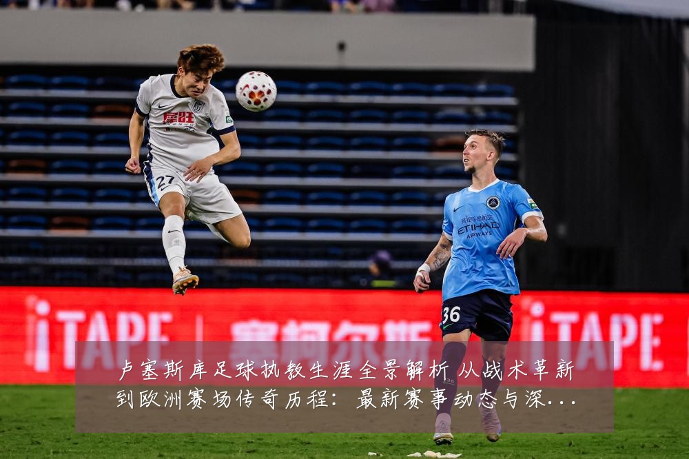 卢塞斯库足球执教生涯全景解析 从战术革新到欧洲赛场传奇历程:最新赛事动态与深度分析