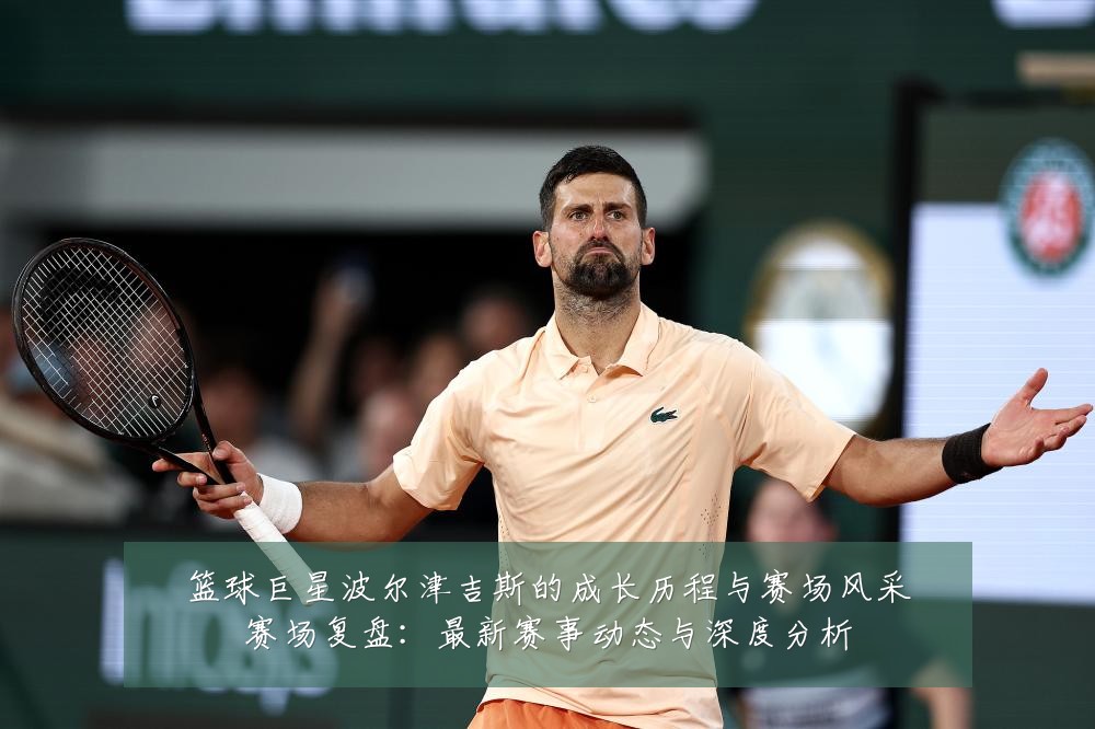 篮球巨星波尔津吉斯的成长历程与赛场风采赛场复盘：最新赛事动态与深度分析