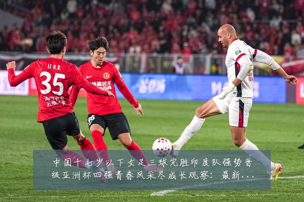 中国十七岁以下女足三球完胜印度队强势晋级亚洲杯四强青春风采尽成长观察:最新赛事动态与深度分析