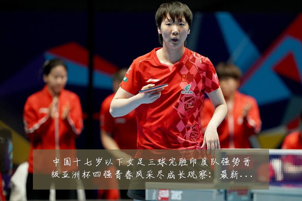 中国十七岁以下女足三球完胜印度队强势晋级亚洲杯四强青春风采尽成长观察:最新赛事动态与深度分析