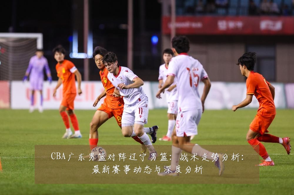 CBA广东男篮对阵辽宁男篮:战术走势分析:最新赛事动态与深度分析