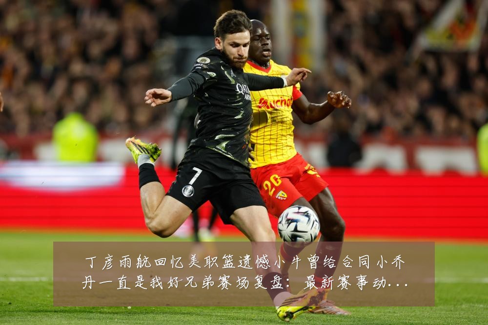 丁彦雨航回忆美职篮遗憾小牛曾给合同小乔丹一直是我好兄弟赛场复盘：最新赛事动态与深度分析